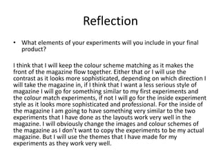 Reflection
• What elements of your experiments will you include in your final
product?
I think that I will keep the colour scheme matching as it makes the
front of the magazine flow together. Either that or I will use the
contrast as it looks more sophisticated, depending on which direction I
will take the magazine in, if I think that I want a less serious style of
magazine I will go for something similar to my first experiments and
the colour match experiments, if not I will go for the inside experiment
style as it looks more sophisticated and professional. For the inside of
the magazine I am going to have something very similar to the two
experiments that I have done as the layouts work very well in the
magazine. I will obviously change the images and colour schemes of
the magazine as I don’t want to copy the experiments to be my actual
magazine. But I will use the themes that I have made for my
experiments as they work very well.
 