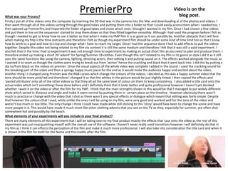PremierProWhat was your Process?
Firstly I put all of the videos onto the computer by inserting the SD that was in the camera into the Mac and downloading al of the photos and videos. I
then went through all of the videos sorting through the good takes and putting them into a folder so that I could easily access them when I needed too. I
then opened up PremierPro and imported the folder of good takes and chose which ones I thought I wanted in my film. Once I had chosen a few videos
and put them in line on the sequence I started to crop them down so that they fitted together smoothly. Although I had used the program before I felt as
though I needed to get to know how to use it better so that when I make my FMP film it is as good as it can possibly be. Another obstacle that I will face
when making my fmp is the time restraints and therefore I felt as though my experiment film should be under some kind of time limit too so that I know
how to work to a goal and how to crop and change what I have to reach my target. Once I had the sequence done I had to add effects to pull the videos
together. Despite this video not being related to my film via content it is still the same medium and therefore I felt that it was still a valid experiment. I
also felt that in the time I had to experiment it was not enough time to experiment by making an actual short film as you need to plan and produce them. I
therefore ended up making a short 20 ‘advert’ for Spring/Summer 18 clothes. Even though this isn’t related to my film in its genre or style I did it as it still
uses the same functions like using the camera, lighting, directing actors, then editing it and putting sound on it. The effects worked alongside the music as
I wanted it to seem as though the clothes were trying to break out from ’winter’ hence the crackling and black that it went back into. I did this by putting a
dip to/from black on the videos on premier. Once the visual aspects of the whole video was complete I added in the sound. I used the crackling sound for
the breaking part of the video and then a springy happy music piece for the end as it would make the audience happy and excited about the video.
Another thing I I changed using Premier was the RGB curves which change the colours of the videos. I decided as this was a happy summer video that the
tone should be more pink/red and therefore I changed it so that the whites in the picture would be just slightly tinted. I then copied the effects and
‘pasted attributes’ onto all of the other videos so that they all ad the same level of colour on them to keep consistency. I also added a title card onto the
actual video which isn’t something I have done before and I definitely think that it looks better and quite professional however I haven’t yet decided
whether I want it on the video or after the film for my FMP. I think that the main strengths shown in this would be that I managed to put widely different
shots which varied in distance and angle and make it seem normal by putting them in certain place on the timeline. However obviously there wasn’t
much to practice or change with the video that I shot as there wasn’t any special effects or dialogue which meant that editing was fairly simple. Despite
that however the colours that I used, while unlike the ones I will be using on my film, were very good and worked well for the tone of the video and
weren't too much or too little. The only change I think I could have made while still sticking to this ‘story’ would have been to change the scene and have
more people in it. This would have made it much more like other clothing adverts that you see on the TV as they, especially for summer, are often shot
somewhere hot and possibly by the beach.
What elements of your experiments will you include in your final product?
There are many elements of this experiment that I will be taking over to my final product mainly the effects that I put onto the video as the rest of this
experiment was just reacquainting myself with the overall use of the software. I haven’t never really used transitions however I will definitely do that in
my film as I think it can effects the perception of the film and make it much more professional. I will also take into consideration the title card and when it
is shown in the film for both for the Name and the credits after the film.
Video is on the
blog post.
 