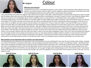Colour
What was your Process?
To experiment with colour I used Adobe PremierPro as that is where I will be putting the videos together and using
effects on my videos for when I make my FMP. To do this I added one video and just kept it on the same still so that
all of my photographs looked the same and therefore I could compare them properly.
Dark & Green Light & BlueDark & BlueLight & Green
Original
I then used the RGB curves effect to change the main colours that are shown in that video. I started with green and kept it dark, the green to meant to signify
that the feeling is weird and uncertain or that something is strange and that is something that I do want to convey in my film. I also made the shadows more
obvious and made the entire thing slightly darker which is hopefully meant to convey that there is something sinister in the shadows or that there is
something hiding/missing. I then did one without as many dark shades and with a lighter green tinge to it however I don’t think that this colour is as effective
as the darker on. The darker one looks more sinister and I feel will be more effective than the other in effecting the audience perception of the film as it is
scarier where as the lighter one seems to green and too obvious as the audience isn’t meant to notice the colours. I also used the RGB curves to make the
colours more blue which can impact people into feeling sad or like something is missing. I kept the first version dark as well so that I could compare it to a
lighter one and see which was best, like I did with the green. I then did the lighter version of the blue and however I think that it is too blue and may be too
sad for the scenes. Once again I think that the dark one is much better as it conveys the feeling that there is something sinister going on and that there is a
secret hiding. I think that there are loads of strengths of my colour correction here as they are all very subtle yet have obvious differences when you look
closely. You can also get a different vibe from each colour which is what my aim was when changing the colours. There aren't that many weaknesses however
you could maybe say that I haven't played around with out colours as I only really used blue and green however I did that as I knew they were the kind of
colours I needed to bring out certain emotions and feelings in my audience. I think that many of these colours look like ones used in the four films that I
researched for my secondary product research as they all used similar colours and shading to bring out emotions and feelings in each of their shots.
What elements of your experiments will you include in your final product?
I will definitely take many elements of this experiment into my final product as its not something that I have ever focused on before when editing. I am going
to use either the dark blue or dark green colour when I edit my footage as they both show that thee is a ‘secret’ or something is ‘hiding’. I also think that the
colours show uncertainty and sadness which is what the audience should feel when watching my film. I will decide for definite when I have shot the footage
and I edit it as the lighting and colors in the shot will effect what I decide as I don’t want it to be too dark or too off coloured. I have definitely learnt more
about changing the colours on PremierPro as its something that I can use again and again when editing footage or stills. I think that the colours I have chosen
represent the feeling of my film much more than for example, red, as that may signify evil or love and neither of tem relate to my films or the way I want my
audience to feel.
 