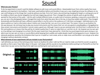 SoundWhat was your Process?
To do my experiment in sound I used the Adobe software to edit music and sound effects. I downloaded music from online royalty free music
websites and imported it into Audition. I had never used Audition before and therefore it was just a case of getting to know the software on my
own and finding out al the things that I could do without any help. First of all I took a clip and starting changing the length or cutting parts out of
he middle so that It was shorter altogether but still had a beginning and end. Then I changed the volume of specific parts to get the effect
wanted for that section of the audio. I did this with multiple different tracks, an audio track of someone speaking, a song and a sound effect. As
you can see in the photographs below I changed the tracks from what they were like on the top, to how they looked underneath. They changed
dramatically and therefore will have a different overall effect in my film and on the audience as if I left them unchanged. I definitely learnt a lot
about audition as I had no information about it before and know feel like I can use it to a certain level. The reason I chose to use Audition for
this was because I do not know how to play any musical instruments and this means that I am not very good at using BeepBox or GarageBand as
they contain instruments and therefore I cannot create a good tune. Although I have to use pre-existing tracks I do think that it is effective for my
film and audience as it means that they will be of a better quality than if I were to make them as I cant do it at all. I do however put my own spin
on it by editing it and changing it to so that it fits the exact needs that I have planned for. I think that my sound experiments were strong as I am
able to put my own spin on music or sound effects whilst keeping them audible and usable despite myself not being good at music. However the
obviously weakness would be the limitations that it put on it myself as I cant create, write or make music and therefore I can only go so far when
changing it without absolutely ruining it.
What elements of your experiments will you include in your final product?
I will definitely use many of the techniques that I learnt on Audition for when I edit my film as I need to make sure that the sound is as good as
possible as that is were I have fallen down in the past. I will always edit the sounds to my satisfaction before putting it on PremierPro so that I’ve
made them my own and so that they fit the right tone and feeling for each particular scene.
New
Original
 