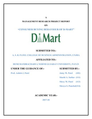 A
MANAGEMENT RESEARCH PROJECT REPORT
ON
“CONSUMER BUYING BEHAVIOUR OF D-MART”
SUBMITTED TO:-
A. S. B. PATEL COLLEGE OF BUSINESS ADMINISTRATION, UNJHA
AFFILIATED TO:-
HEMCHANDRACHARYA NORTH GUJARAT UNIVERSITY, PATAN
UNDER THE GUIDANCE OF:- SUBMITTED BY:-
Prof. Ashish J. Patel Jainy M. Patel (101)
Shashi A. Suthar (111)
Shrey M. Patel (113)
Shreya S. Panchal(114)
ACADEMIC YEAR:-
2017-18
 