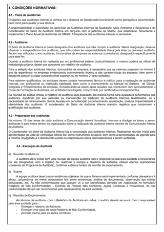 4- CONDIÇÕES NORMATIVAS:
4.1 - Plano de Auditorias
O objetivo das auditorias internas é verificar se o Sistema de Gestão está funcionando como planejado e documentado,
bem como para avaliar a sua eficácia.
A responsabilidade e autoridade em gerenciar as Auditorias Internas da Qualidade, Meio Ambiente e Segurança é do
Coordenador do Setor de Auditoria Interna em conjunto com a gerência de SMSQ, que estabelece, documenta e
implementa o Plano Anual de Auditorias de SMSQ. A freqüência das auditorias internas é semestral .
4.2 - Auditores
O Setor de Auditoria Interna é quem designará o/os auditores que irão compor a auditoria. Nesta designação, deve-se
observar a independência dos auditores, que não podem ter responsabilidade direta pela área ou processo auditado.
Podem ser utilizados como auditores, funcionários da empresa ou externos (consultoria), designados especificamente
para este fim.
Quando a auditoria interna for realizada por um profissional externo (subcontratado), o mesmo poderá se utilizar de
metodologia própria, desde que apresente um relatório de auditoria.
Para a seleção dos auditores internos, funcionários da empresa, é necessário que os mesmos possuam no mínimo 1
ano de experiência na empresa evidenciando conhecimento técnico e das características da empresa, bem como é
desejavel possuir ou estar cursando nível superior, ou no mínimo 2º grau completo.
Para estarem qualificados, os auditores devem possuir treinamento técnico e prático, para a realização de auditorias
internas, por profissional ou instituição habilitada, bem como o conhecimento do Manual do Sistema de Gestão
Integrada e Procedimentos da empresa. Considerando-se assim aptos àqueles que concluírem com aproveitamento o
Curso de Formação de Auditores, em entidade homologada, comprovado por certificados correspondentes.
Na reunião de análise crítica, o relatório de auditoria será analisado. Da mesma forma será avaliada a performance dos
auditores, decidindo por sua exclusão ou manutenção do Cadastro de Auditores Internos Qualificados, ou a
necessidade de retreinamento. Sendo levadas em consideração o conhecimento, atualização, postura, imparcialidade e
objetividade dos auditores. O coordenador do Setor de Auditoria Interna mantém registros que comprovam a
qualificação dos auditores.
4.3 - Preparação das Auditorias
No mínimo 15 dias antes de cada auditoria a Comunicação deverá formalizar, informar e divulgar as áreas a serem
auditadas e para todos dentro da organização sobre a realização da auditoria interna através da Comunicação Interna
de Auditoria.
O Coordenador do Setor de Auditoria Interna faz a convocação aos auditores internos. Realizando reunião inicial para
apresentação da Lista de verificação (check list) como instrumento de apoio, bem como a apresentação da agenda para
a mesma, divulgando-a e distribuindo-a para os responsáveis pelos processos/áreas a serem auditadas.
4.4 - Execução da Auditoria
a) Reunião de Abertura
A auditoria deve iniciar com uma reunião da equipe auditora com o responsável pela área auditada e funcionários
por ele designados, com o objetivo de: reafirmar o escopo e objetivos da auditoria, efetuar acertos operacionais
(consenso do Programa de Auditoria), confirmar a data e horário da reunião de encerramento.
b) Exame
A equipe auditora deve buscar evidências objetivas de que o Sistema está implementado conforme planejado e é
eficaz, utilizando-se de meios apropriados tais como entrevistas, análise de documentos, observação das rotinas
executadas, etc. As não conformidades que possam vir a ser identificadas deverão ser registradas no formulário
Relatório de Não Conformidades – Controle de Produto Não Conforme, Ações Corretivas e Preventivas. As não
conformidades devem ser reconhecidas pelo representante da área auditada.
c) Reunião de Encerramento
Ao término da auditoria, com o Relatório de Auditoria em mãos, o auditor deverá se reunir com o responsável
pela área auditada para:
- Entregar o relatório de Auditoria,
- Entregar uma cópia de cada Relatório de Não Conformidade,
- Acordar prazos para as ações corretivas.
 