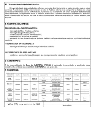 4.5 - Acompanhamento das Ações Corretivas
O responsável pela área auditada deve informar, na reunião de encerramento os prazos previstos para as ações
corretivas. A gerência de SMSQ juntamente com o setor de Auditoria Interna deve acompanhar a eficácia das ações
corretivas os tratamentos das não conformidades, registrando seu encerramento em campo apropriado do Relatório de
Não Conformidade, acompanhando assim as tratativas e verificando o processo de melhoria implementado. Avaliando
assim o desempenho dos setores em tratar as não conformidades e manter os itens dentro do critérios adotados pela
empresa.
5- RESPONSABILIDADES:
COORDENADOR DA AUDITORIA INTERNA
- elaboração do Plano Anual de Auditorias;
- elaboração da agenda da auditoria;
- coordenação das Auditorias Internas do SGI;
- coordenação da reunião de fechamento;
- aprovação da Lista de Verificação de Auditoria, da Matriz de Imparcialidade de Auditores e do Relatório Final de
Auditoria.
COORDENADOR DA COMUNICAÇÃO
- elaboração e distribuição da comunicação interna de auditoria;
REPRESENTANTE DA ÁREA AUDITADA
- colaborar e acompanhar os auditores para que consigam executar a auditoria sem empecilhos;
6- AUTORIDADE:
É de responsabilidade do Setor de AUDITORIA INTERNA à elaboração, implementação e atualização deste
procedimento, sendo de responsabilidade do DIRETOR, a sua aprovação.
7- REGISTROS:
NOME E / OU
CÓDIGO DO
REGISTRO
COLETA INDEXAÇÃO ACESSO ARQUIVAMENTO ARMAZENAMENTO MANUTENÇÃO RETENÇÃO DISPOSIÇÃO
Ata de
Reunião
Por evento Seqüencial
Restrito aos
participantes
Papel Área do condutor da reunião
Condutor da
reunião
Permanente
-
Eletrônico
Servidor, Diretório
(G):ÁreaReuniõesAtas
-
Plano Anual
de Auditorias
Por evento Seqüencial Livre
Papel Gerência de SMSQ
SMSQ Vigência
Destruir
Eletrônico
Servidor, Diretório
(G):ÁreaAuditoria
internaPlanoseprocedimentos
Deletar
Lista de
verificação de
Auditoria
Por evento Seqüencial
Restrito aos
participantes
Papel Gerência de SMSQ
SMSQ Permanente
-
Eletrônico
Servidor, Diretório
(G):ÁreaAuditoria internaLV
-
Relatório
Final de
Auditoria
Por evento Seqüencial
Restrito aos
participantes/
DIRETORIA
Papel Gerência de SMSQ
SMSQ Permanente
-
Eletrônico
Servidor, Diretório
(G):ÁreaAuditoria
internaRFA
-
Comunicação
Interna de
Auditoria
Por evento Seqüencial Comunicação
Papel Comunicação Auditoria
Interna/comunic
ação
3 anos
Destruir
Eletrônico
Servidor, Diretório
(G):ÁreaComunicaçãoCIA
Deletar
Vitória (ES), xx de xxxxxxxxx de 2018
assinatura
 