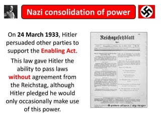 Nazi consolidation of power
On 24 March 1933, Hitler
persuaded other parties to
support the Enabling Act.
This law gave Hitler the
ability to pass laws
without agreement from
the Reichstag, although
Hitler pledged he would
only occasionally make use
of this power.
 