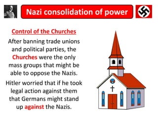 Nazi consolidation of power
Control of the Churches
After banning trade unions
and political parties, the
Churches were the only
mass groups that might be
able to oppose the Nazis.
Hitler worried that if he took
legal action against them
that Germans might stand
up against the Nazis.
 