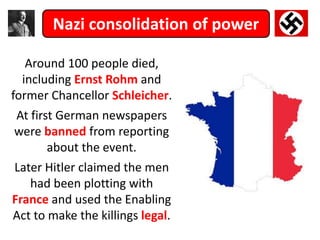 Nazi consolidation of power
Around 100 people died,
including Ernst Rohm and
former Chancellor Schleicher.
At first German newspapers
were banned from reporting
about the event.
Later Hitler claimed the men
had been plotting with
France and used the Enabling
Act to make the killings legal.
 