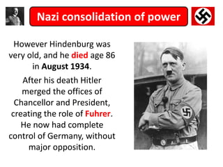 Nazi consolidation of power
However Hindenburg was
very old, and he died age 86
in August 1934.
After his death Hitler
merged the offices of
Chancellor and President,
creating the role of Fuhrer.
He now had complete
control of Germany, without
major opposition.
 