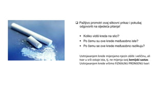  Pažljivo promotri ovaj slikovni prikaz i pokušaj
odgovoriti na sljedeća pitanja!
 Koliko vidiš kreda na slici?
 Po čemu su ove krede međusobno iste?
 Po čemu se ove krede međusobno razlikuju?
Usitnjavanjem krede mijenjamo njezin oblik i veličinu, ali
tvar u srži ostaje ista, tj. ne mijenja svoj kemijski sastav.
Usitnjavanjem krede vršimo FIZIKALNU PROMJENU tvari
 