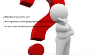  Što je fizikalna promjena tvari?
 Navedi primjere fizikalnih promjena tvari i obrazloži kako je došlo do nje?
 Na koje načine možemo izazvati fizikalnu promjenu tvari?
 