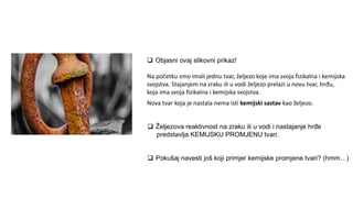  Objasni ovaj slikovni prikaz!
 Željezova reaktivnost na zraku ili u vodi i nastajanje hrđe
predstavlja KEMIJSKU PROMJENU tvari.
 Pokušaj navesti još koji primjer kemijske promjene tvari? (hmm…)
Na početku smo imali jednu tvar, željezo koje ima svoja fizikalna i kemijska
svojstva. Stajanjem na zraku ili u vodi željezo prelazi u novu tvar, hrđu,
koja ima svoja fizikalna i kemijska svojstva.
Nova tvar koja je nastala nema isti kemijski sastav kao željezo.
 