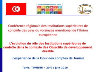 Tunis, TUNISIE – 20-21 juin 2018
Conférence régionale des Institutions supérieures de
contrôle des pays du voisinage méridional de l’Union
européenne
L’évolution du rôle des Institutions supérieures de
contrôle dans le contexte des Objectifs de développement
durable
L’expérience de la Cour des comptes de Tunisie
 