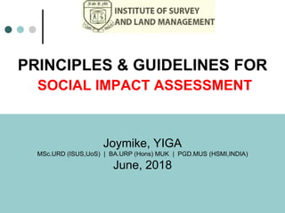 PRINCIPLES & GUIDELINES FOR
SOCIAL IMPACT ASSESSMENT
Joymike, YIGA
MSc.URD (ISUS,UoS) | BA.URP (Hons) MUK | PGD.MUS (HSMI,INDIA)
June, 2018
 