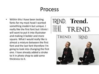 Process
• Within this I have been testing
fonts for my mast head I wanted
something modern but unique. I
really like the first font but I think I
will want to put it into illustrator
and making it bolder and more
square. What I would really like is
almost a mixture between the first
font and the last font therefore I’m
going to look into changing the first
one. I have already added a stroke
to it in photo shop to add some
thickness to it.
 