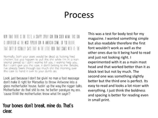 Process
This was a test for body test for my
magazine. I wanted something simple
but also readable therefore the first
font wouldn’t work as well as the
other ones due to it being hard to read
and just not looking right. I
experimented with it as a main mast
head and that worked better than it as
block text but not by much. The
second one was something slightly
better but the third one is perfect. Its
easy to read and looks a lot nicer with
everything. I just think the boldness
and spacing is better for reading even
in small print.
 