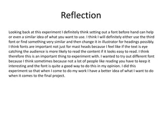 Reflection
Looking back at this experiment I definitely think setting out a font before hand can help
or even a similar idea of what you want to use. I think I will definitely either use the third
font or find something very similar and then change it in illustrator for headings possibly.
I think fonts are important not just for mast heads because I feel like if the text is eye
catching the audience is more likely to read the content if it looks easy to read. I think
therefore this is an important thing to experiment with. I wanted to try out different font
because I think sometimes because not a lot of people like reading you have to keep it
interesting and the font is quite a good way to do this in my opinion. I did this
experiment so that when I come to do my work I have a better idea of what I want to do
when it comes to the final project.
 