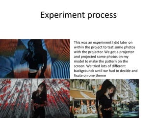 Experiment process
This was an experiment I did later on
within the project to test some photos
with the projector. We got a projector
and projected some photos on my
model to make the pattern on the
screen. We tried lots of different
backgrounds until we had to decide and
fixate on one theme
 