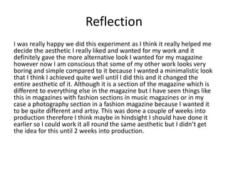 Reflection
I was really happy we did this experiment as I think it really helped me
decide the aesthetic I really liked and wanted for my work and it
definitely gave the more alternative look I wanted for my magazine
however now I am conscious that some of my other work looks very
boring and simple compared to it because I wanted a minimalistic look
that I think I achieved quite well until I did this and it changed the
entire aesthetic of it. Although it is a section of the magazine which is
different to everything else in the magazine but I have seen things like
this in magazines with fashion sections in music magazines or in my
case a photography section in a fashion magazine because I wanted it
to be quite different and artsy. This was done a couple of weeks into
production therefore I think maybe in hindsight I should have done it
earlier so I could work it all round the same aesthetic but I didn’t get
the idea for this until 2 weeks into production.
 