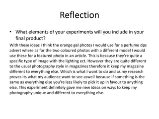 Reflection
• What elements of your experiments will you include in your
final product?
With these ideas I think the orange gel photos I would use for a perfume dps
advert where as for the two coloured photos with a different model I would
use these for a featured photo in an article. This is because they’re quite a
specific type of image with the lighting ect. However they are quite different
to the usual photography style in magazines therefore it keep my magazine
different to everything else. Which is what I want to do and as my research
proves its what my audience want to see aswell because if something is the
same as everything else you’re less likely to pick it up in favour to anything
else. This experiment definitely gave me new ideas on ways to keep my
photography unique and different to everything else.
 