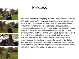 Process
This was a test of natural lighting outside. I wanted to also test with
different models as for everything before hand id been using just
Emily as a model. I wanted to have a selection of various models
rather than using the same type of models throughout the
magazine as I know that can get boring and repetitive which I don’t
want. This also gave me a good idea of how to use the camera
properly outside and focus on the lighting outside and how to ajust
it to look decent and to focus on the model. Such as the third
picture is a lot darker and this was because of the angle it was
taken from and the lighting was changed which gives it a darker
look which isnt really what I wanted therefore that’s why I focused
more on the images with the brighter lighting which worked better
with what I wanted for feature photos within articles.
 