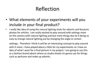 Reflection
• What elements of your experiments will you
include in your final product?
• I really like idea of using the natural lighting shots for adverts and feauture
photos for articles. I am really excited to play around with settings more
on the camera with natural lighting and test more things due to it being so
easy to change natural lighting just by changing the angle or certain
settings. Therefore I think it will be an interesting concept to play around
with it more. I have played about a little for my experiments so I have an
idea of what I want for a final picture in my project. I am going to use this
as a fashion brand advert where as studio shoots im gonna use for things
such as perfume and make up adverts.
 