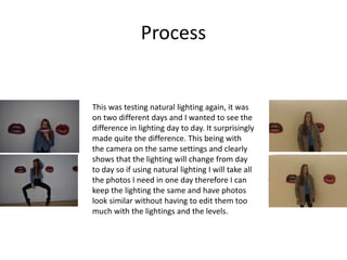 Process
This was testing natural lighting again, it was
on two different days and I wanted to see the
difference in lighting day to day. It surprisingly
made quite the difference. This being with
the camera on the same settings and clearly
shows that the lighting will change from day
to day so if using natural lighting I will take all
the photos I need in one day therefore I can
keep the lighting the same and have photos
look similar without having to edit them too
much with the lightings and the levels.
 
