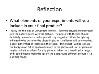 Reflection
• What elements of your experiments will you
include in your final product?
• I really like the idea of using shots like this. I love the artwork incorporated
into the picture mixed with the fashion. The photo with the lips chould
definitely be used as a makeup add in my magazine. I think the lighting
will need to be better or the photo brightness and levels will be moved up
a little. Either that or retake it in the studio. I think what I will do is make
the background full of lips to add more to the photo so it isn’t as plain and
maybe make it an advert for a lip plumper advert or a new lipstick range
and I could maybe make the lips on the background different colours if it’s
a lipstick range.
 