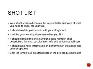  Your shot list should contain the sequential breakdown of what
you need to shoot for your film
 It should work in partnership with your storyboard
 It will be your working document when you film
 It should contain the shot number, scene number, shot
description, framing, cast/location info and action you will see
 It should also have information on performers in the scene and
other props, etc
 Shot list template is on Blackboard in the pre-production folder.
 