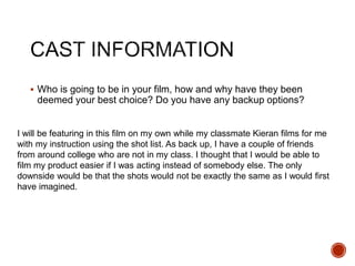  Who is going to be in your film, how and why have they been
deemed your best choice? Do you have any backup options?
I will be featuring in this film on my own while my classmate Kieran films for me
with my instruction using the shot list. As back up, I have a couple of friends
from around college who are not in my class. I thought that I would be able to
film my product easier if I was acting instead of somebody else. The only
downside would be that the shots would not be exactly the same as I would first
have imagined.
 