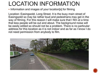  Information and images of your location[s] for filming
Location: Easingwold, Long Street. It is the busy main street of
Easingwold so may be rather loud and pedestrians may get in the
way of filming. For this reason I will make sure that I film at a time
that less people will be out and about. The background noise will
be easily edited so should not be a problem. There is no particular
address for this location as it is not indoor and as far as I know I do
not need permission from anybody to film.
 