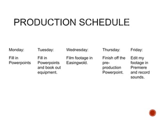 Monday: Tuesday: Wednesday: Thursday: Friday:
Fill in
Powerpoints
Fill in
Powerpoints
and book out
equipment.
Film footage in
Easingwold.
Finish off the
pre-
production
Powerpoint.
Edit my
footage in
Premiere
and record
sounds.
 