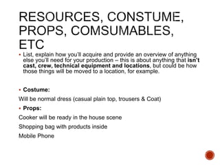  List, explain how you’ll acquire and provide an overview of anything
else you’ll need for your production – this is about anything that isn’t
cast, crew, technical equipment and locations, but could be how
those things will be moved to a location, for example.
 Costume:
Will be normal dress (casual plain top, trousers & Coat)
 Props:
Cooker will be ready in the house scene
Shopping bag with products inside
Mobile Phone
 