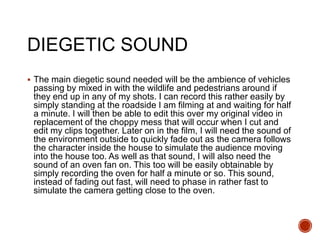 DIEGETIC SOUND
 The main diegetic sound needed will be the ambience of vehicles
passing by mixed in with the wildlife and pedestrians around if
they end up in any of my shots. I can record this rather easily by
simply standing at the roadside I am filming at and waiting for half
a minute. I will then be able to edit this over my original video in
replacement of the choppy mess that will occur when I cut and
edit my clips together. Later on in the film, I will need the sound of
the environment outside to quickly fade out as the camera follows
the character inside the house to simulate the audience moving
into the house too. As well as that sound, I will also need the
sound of an oven fan on. This too will be easily obtainable by
simply recording the oven for half a minute or so. This sound,
instead of fading out fast, will need to phase in rather fast to
simulate the camera getting close to the oven.
 