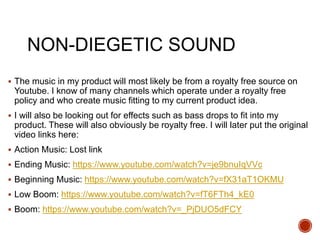 NON-DIEGETIC SOUND
 The music in my product will most likely be from a royalty free source on
Youtube. I know of many channels which operate under a royalty free
policy and who create music fitting to my current product idea.
 I will also be looking out for effects such as bass drops to fit into my
product. These will also obviously be royalty free. I will later put the original
video links here:
 Action Music: Lost link
 Ending Music: https://www.youtube.com/watch?v=je9bnuIqVVc
 Beginning Music: https://www.youtube.com/watch?v=fX31aT1OKMU
 Low Boom: https://www.youtube.com/watch?v=fT6FTh4_kE0
 Boom: https://www.youtube.com/watch?v=_PjDUO5dFCY
 