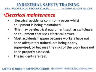 •Electrical maintenance
• Electrical accidents commonly occur whilst
equipment is being maintained.
• This may be electrical equipment such as switchgear
or equipment that uses electrical power.
• Most accidents happen because workers have not
been adequately trained, are being poorly
supervised, or because the risks of the work have not
been properly assessed.
• The incidents are real.