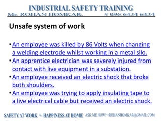 Unsafe system of work
•An employee was killed by 86 Volts when changing
a welding electrode whilst working in a metal silo.
•An apprentice electrician was severely injured from
contact with live equipment in a substation.
•An employee received an electric shock that broke
both shoulders.
•An employee was trying to apply insulating tape to
a live electrical cable but received an electric shock.