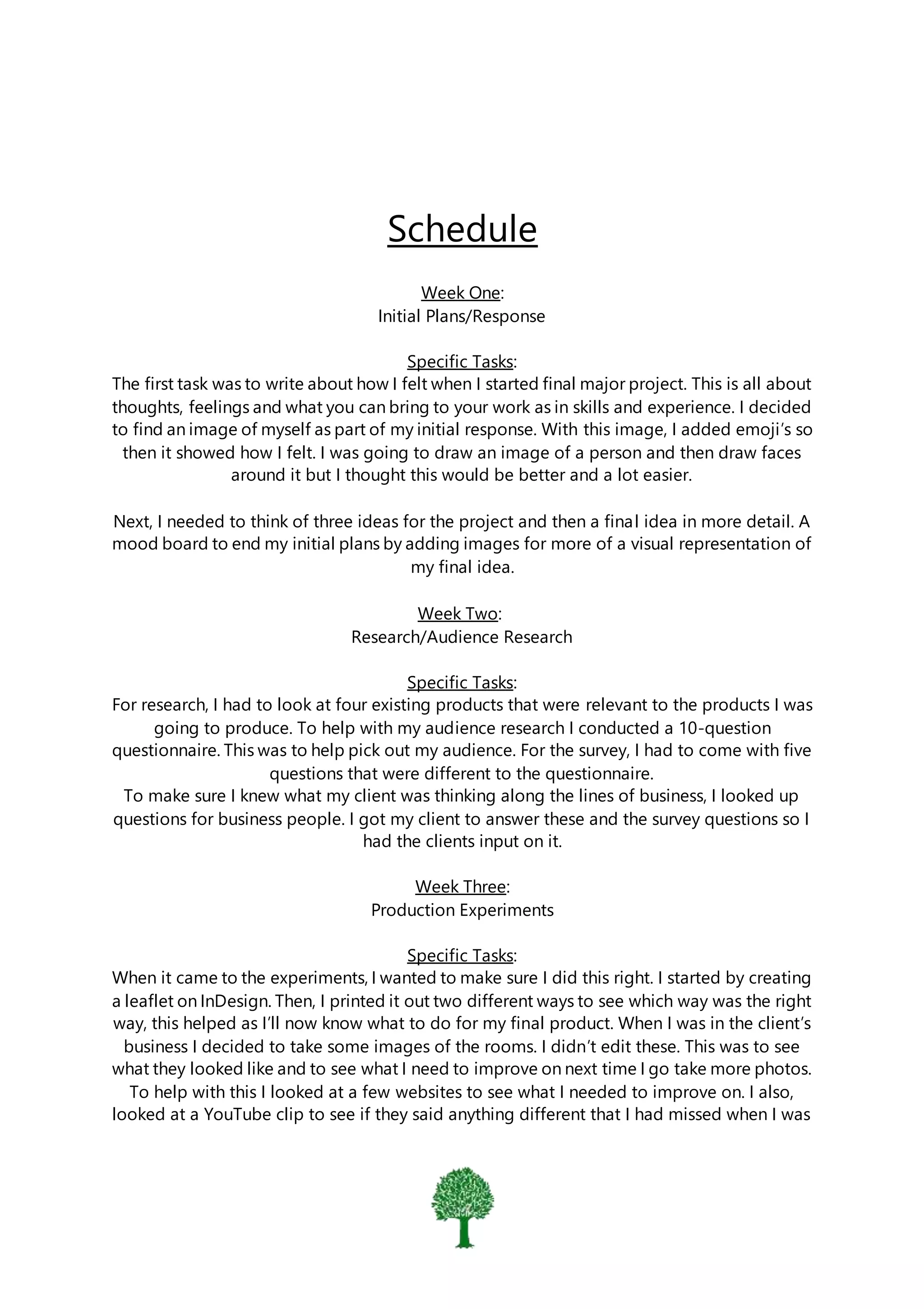 Schedule
Week One:
Initial Plans/Response
Specific Tasks:
The first task was to write about how I felt when I started final major project. This is all about
thoughts, feelings and what you can bring to your work as in skills and experience. I decided
to find an image of myself as part of my initial response. With this image, I added emoji’s so
then it showed how I felt. I was going to draw an image of a person and then draw faces
around it but I thought this would be better and a lot easier.
Next, I needed to think of three ideas for the project and then a final idea in more detail. A
mood board to end my initial plans by adding images for more of a visual representation of
my final idea.
Week Two:
Research/Audience Research
Specific Tasks:
For research, I had to look at four existing products that were relevant to the products I was
going to produce. To help with my audience research I conducted a 10-question
questionnaire. This was to help pick out my audience. For the survey, I had to come with five
questions that were different to the questionnaire.
To make sure I knew what my client was thinking along the lines of business, I looked up
questions for business people. I got my client to answer these and the survey questions so I
had the clients input on it.
Week Three:
Production Experiments
Specific Tasks:
When it came to the experiments, I wanted to make sure I did this right. I started by creating
a leaflet on InDesign. Then, I printed it out two different ways to see which way was the right
way, this helped as I’ll now know what to do for my final product. When I was in the client’s
business I decided to take some images of the rooms. I didn’t edit these. This was to see
what they looked like and to see what I need to improve on next time I go take more photos.
To help with this I looked at a few websites to see what I needed to improve on. I also,
looked at a YouTube clip to see if they said anything different that I had missed when I was
 