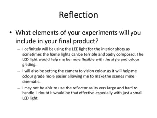 Reflection
• What elements of your experiments will you
include in your final product?
– I definitely will be using the LED light for the interior shots as
sometimes the home lights can be terrible and badly composed. The
LED light would help me be more flexible with the style and colour
grading.
– I will also be setting the camera to vision colour as it will help me
colour grade more easier allowing me to make the scenes more
cinematic.
– I may not be able to use the reflector as its very large and hard to
handle. I doubt it would be that effective especially with just a small
LED light
 