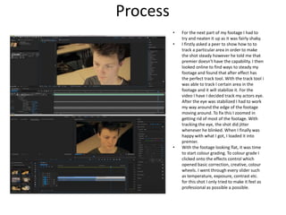 Process
• For the next part of my footage I had to
try and neaten it up as it was fairly shaky.
• I firstly asked a peer to show how to to
track a particular area in order to make
the shot steady however he told me that
premier doesn't have the capability. I then
looked online to find ways to steady my
footage and found that after effect has
the perfect track tool. With the track tool i
was able to track I certain area in the
footage and it will stabilize it. For the
video I have I decided track my actors eye.
After the eye was stabilized I had to work
my way around the edge of the footage
moving around. To fix this I zoomed in
getting rid of most of the footage. With
tracking the eye, the shot did jitter
whenever he blinked. When I finally was
happy with what I got, I loaded it into
premier.
• With the footage looking flat, it was time
to start colour grading. To colour grade I
clicked onto the effects control which
opened basic correction, creative, colour
wheels. I went through every slider such
as temperature, exposure, contrast etc.
for this shot I only tried to make it feel as
professional as possible a possible.
 