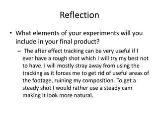 Reflection
• What elements of your experiments will you
include in your final product?
– The after effect tracking can be very useful if I
ever have a rough shot which I will try my best not
to have. I will mostly stray away from using the
tracking as it forces me to get rid of useful areas of
the footage, ruining my composition. To get a
steady shot I would rather use a steady cam
making it look more natural.
 