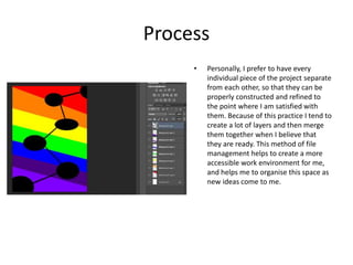 Process
• Personally, I prefer to have every
individual piece of the project separate
from each other, so that they can be
properly constructed and refined to
the point where I am satisfied with
them. Because of this practice I tend to
create a lot of layers and then merge
them together when I believe that
they are ready. This method of file
management helps to create a more
accessible work environment for me,
and helps me to organise this space as
new ideas come to me.
 
