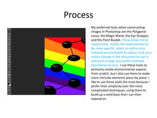 Process
My preferred tools when constructing
images in Photoshop are the Polygonal
Lasso, the Magic Wand, the Eye Dropper,
and the Paint Bucket. These allow me to,
respectively, modify the selected area to
be more specific, select an entire area
instantaneously based on colour, click on a
colour already in the document to use it,
and paint a large area within selected
boundaries at once. I use these tools to
primarily create environmental aspects
from scratch, but I also use them to make
more intricate elements piece-by-piece. I
like to use these tools the most because I
prefer their simplicity over the more
complicated techniques, using them to
build up a solid base that I can then
expand on.
 