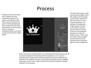 Process
While I still believe I could do better, I am satisfied with the finished piece and the
successful employment of techniques that are unfamiliar to me. I see it as
somewhat bare compared to the previous experiments, but also effective and
powerful in its simplicity. The more monochromatic aesthetic works to highlight
what colour there is in the image, and draws the audience towards the deeper
symbolism of the product.
The bulk of the image is made
up of imported images that fit
the aesthetics of the project,
and have been altered to fit
with each other in a more
streamlined fashion. For
example, the background
image’s opacity has been
turned down to seventy-
percent, while the central
crown has had a gradation
placed on it to ease the
audience’s eyes. These make
the product easier to digest
and less harsh to look at,
especially when contrasted
against a darker background.
The general idea for this piece
was to explore the more
minimalistic aspects of the
project, and how they could
still be used to represent the
game correctly. By expressing
only a small amount of colour
and opting for an almost silvery
sheen, it creates an
emboldened effect, and stands
out because of how the subtler
effects.
 