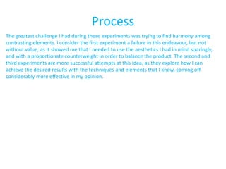 Process
The greatest challenge I had during these experiments was trying to find harmony among
contrasting elements. I consider the first experiment a failure in this endeavour, but not
without value, as it showed me that I needed to use the aesthetics I had in mind sparingly,
and with a proportionate counterweight in order to balance the product. The second and
third experiments are more successful attempts at this idea, as they explore how I can
achieve the desired results with the techniques and elements that I know, coming off
considerably more effective in my opinion.
 