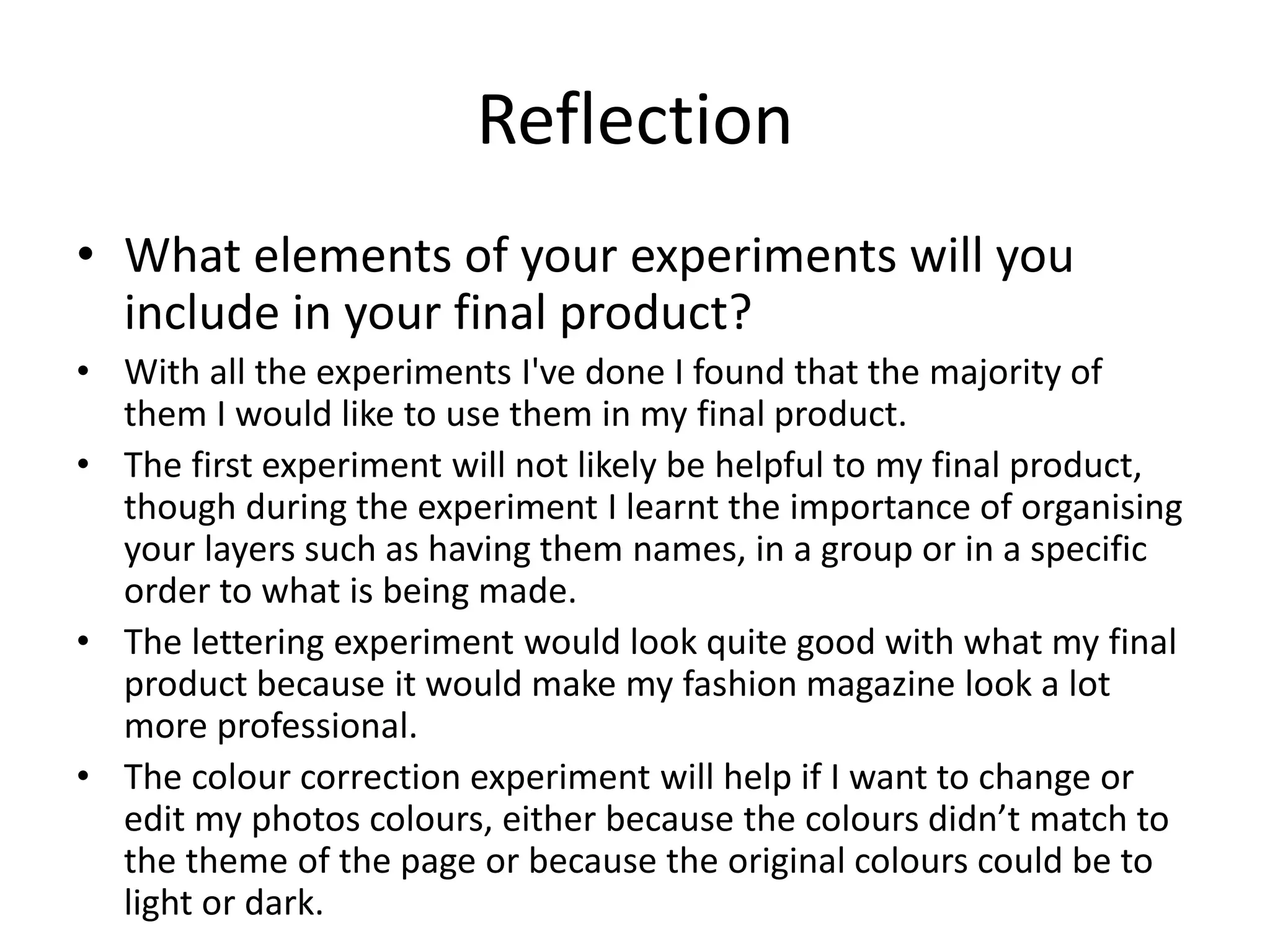 Reflection
• What elements of your experiments will you
include in your final product?
• With all the experiments I've done I found that the majority of
them I would like to use them in my final product.
• The first experiment will not likely be helpful to my final product,
though during the experiment I learnt the importance of organising
your layers such as having them names, in a group or in a specific
order to what is being made.
• The lettering experiment would look quite good with what my final
product because it would make my fashion magazine look a lot
more professional.
• The colour correction experiment will help if I want to change or
edit my photos colours, either because the colours didn’t match to
the theme of the page or because the original colours could be to
light or dark.
 