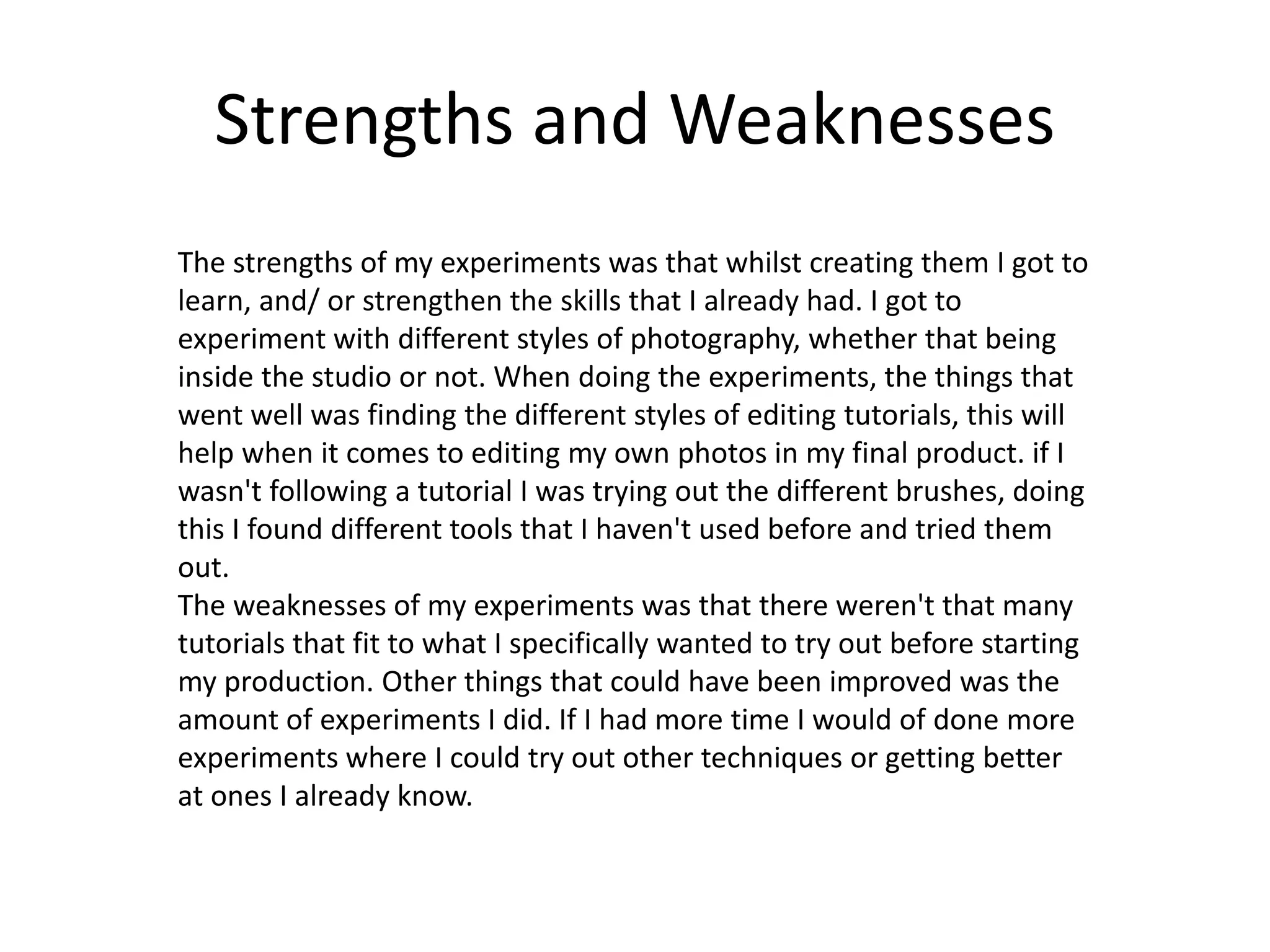 Strengths and Weaknesses
The strengths of my experiments was that whilst creating them I got to
learn, and/ or strengthen the skills that I already had. I got to
experiment with different styles of photography, whether that being
inside the studio or not. When doing the experiments, the things that
went well was finding the different styles of editing tutorials, this will
help when it comes to editing my own photos in my final product. if I
wasn't following a tutorial I was trying out the different brushes, doing
this I found different tools that I haven't used before and tried them
out.
The weaknesses of my experiments was that there weren't that many
tutorials that fit to what I specifically wanted to try out before starting
my production. Other things that could have been improved was the
amount of experiments I did. If I had more time I would of done more
experiments where I could try out other techniques or getting better
at ones I already know.
 
