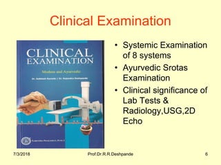 7/3/2018 Prof.Dr.R.R.Deshpande 67/3/2018 Prof.Dr.R.R.Deshpande 6
Clinical Examination
• Systemic Examination 
of 8 systems
• Ayurvedic Srotas 
Examination
• Clinical significance of 
Lab Tests & 
Radiology,USG,2D 
Echo
 