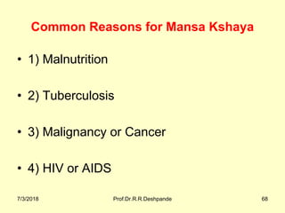 Common Reasons for Mansa Kshaya
• 1) Malnutrition
• 2) Tuberculosis 
• 3) Malignancy or Cancer 
• 4) HIV or AIDS
7/3/2018 Prof.Dr.R.R.Deshpande 68
 
