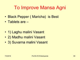 To Improve Mansa Agni 
• Black Pepper ( Maricha)  is Best 
• Tablets are – 
• 1) Laghu malini Vasant 
• 2) Madhu malini Vasant 
• 3) Suvarna malini Vasant 
7/3/2018 Prof.Dr.R.R.Deshpande 69
 