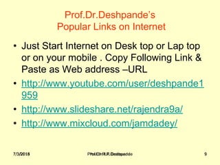 7/3/2018 Prof.Dr.R.R.Deshpande 9
Prof.Dr.Deshpande’s
 Popular Links on Internet 
• Just Start Internet on Desk top or Lap top 
or on your mobile . Copy Following Link & 
Paste as Web address –URL
• http://www.youtube.com/user/deshpande1
959
• http://www.slideshare.net/rajendra9a/
• http://www.mixcloud.com/jamdadey/
7/3/2018 Prof.Dr.R.R.Deshpande 9
 