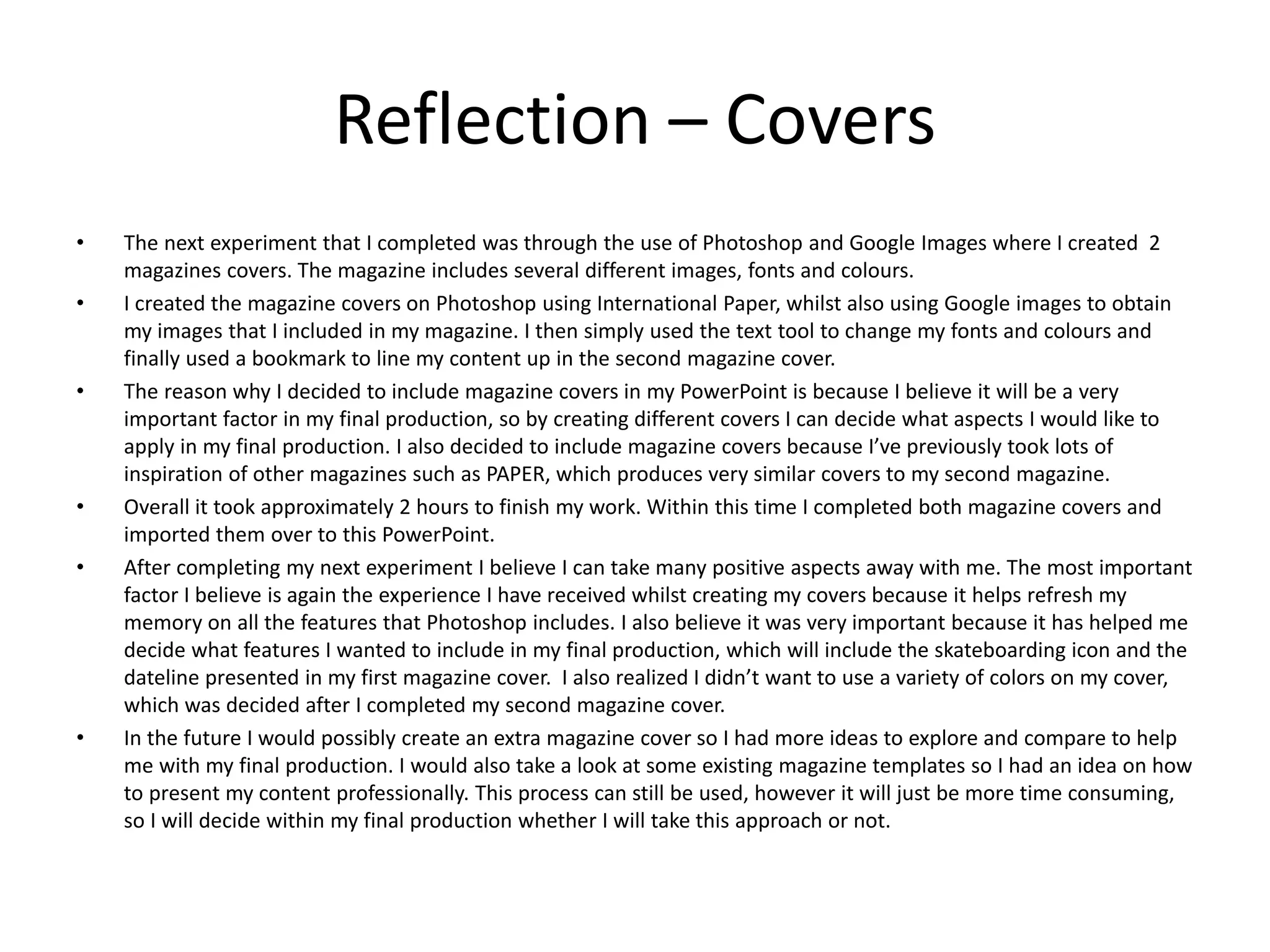 Reflection – Covers
• The next experiment that I completed was through the use of Photoshop and Google Images where I created 2
magazines covers. The magazine includes several different images, fonts and colours.
• I created the magazine covers on Photoshop using International Paper, whilst also using Google images to obtain
my images that I included in my magazine. I then simply used the text tool to change my fonts and colours and
finally used a bookmark to line my content up in the second magazine cover.
• The reason why I decided to include magazine covers in my PowerPoint is because I believe it will be a very
important factor in my final production, so by creating different covers I can decide what aspects I would like to
apply in my final production. I also decided to include magazine covers because I’ve previously took lots of
inspiration of other magazines such as PAPER, which produces very similar covers to my second magazine.
• Overall it took approximately 2 hours to finish my work. Within this time I completed both magazine covers and
imported them over to this PowerPoint.
• After completing my next experiment I believe I can take many positive aspects away with me. The most important
factor I believe is again the experience I have received whilst creating my covers because it helps refresh my
memory on all the features that Photoshop includes. I also believe it was very important because it has helped me
decide what features I wanted to include in my final production, which will include the skateboarding icon and the
dateline presented in my first magazine cover. I also realized I didn’t want to use a variety of colors on my cover,
which was decided after I completed my second magazine cover.
• In the future I would possibly create an extra magazine cover so I had more ideas to explore and compare to help
me with my final production. I would also take a look at some existing magazine templates so I had an idea on how
to present my content professionally. This process can still be used, however it will just be more time consuming,
so I will decide within my final production whether I will take this approach or not.
 